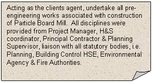 Folded Corner: Acting as the clients agent, undertake all pre-engineering works associated with construction of Particle Board Mill.  All disciplines were provided from Project Manager, H&S coordinator, Principal Contractor & Planning Supervisor, liaison with all statutory bodies, i.e. Planning, Building Control HSE, Environmental Agency & Fire Authorities.     