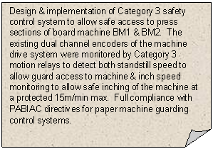 Folded Corner: Design & implementation of Category 3 safety control system to allow safe access to press sections of board machine BM1 & BM2.  The existing dual channel encoders of the machine drive system were monitored by Category 3 motion relays to detect both standstill speed to allow guard access to machine & inch speed monitoring to allow safe inching of the machine at a protected 15m/min max.  Full compliance with PABIAC directives for paper machine guarding control systems.   