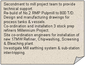 Folded Corner: Secondment to mill project team to provide technical support. 
Re-build of No.2 RMP Pulpmill to 800 T/D. 
Design and manufacturing drawings for process tanks & vessels.
Co-ordination and installation 3 stock prep refiners Millennium Project. 
Site co-ordination engineers for installation of new 17MW Refiner, Chipwashing, Screening & Bleaching plant.
Investigate Mill earthing system & sub-station inter-tripping.
