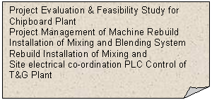 Folded Corner: Project Evaluation & Feasibility Study for Chipboard Plant
Project Management of Machine Rebuild Installation of Mixing and Blending System
Rebuild Installation of Mixing and 
Site electrical co-ordination PLC Control of T&G Plant



