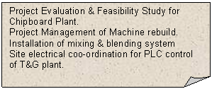Folded Corner: Project Evaluation & Feasibility Study for Chipboard Plant. 
Project Management of Machine rebuild. Installation of mixing & blending system
Site electrical coo-ordination for PLC control of T&G plant. 


